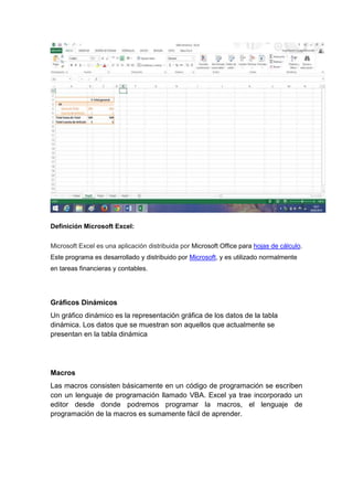 Definición Microsoft Excel:
Microsoft Excel es una aplicación distribuida por Microsoft Office para hojas de cálculo.
Este programa es desarrollado y distribuido por Microsoft, y es utilizado normalmente
en tareas financieras y contables.
Gráficos Dinámicos
Un gráfico dinámico es la representación gráfica de los datos de la tabla
dinámica. Los datos que se muestran son aquellos que actualmente se
presentan en la tabla dinámica
Macros
Las macros consisten básicamente en un código de programación se escriben
con un lenguaje de programación llamado VBA. Excel ya trae incorporado un
editor desde donde podremos programar la macros, el lenguaje de
programación de la macros es sumamente fácil de aprender.