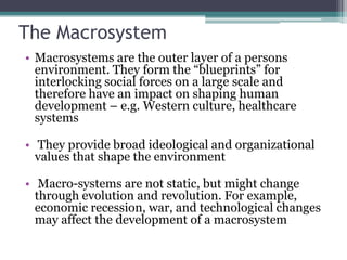 The Macrosystem
• Macrosystems are the outer layer of a persons
  environment. They form the “blueprints” for
  interlocking social forces on a large scale and
  therefore have an impact on shaping human
  development – e.g. Western culture, healthcare
  systems

• They provide broad ideological and organizational
  values that shape the environment

• Macro-systems are not static, but might change
  through evolution and revolution. For example,
  economic recession, war, and technological changes
  may affect the development of a macrosystem
 