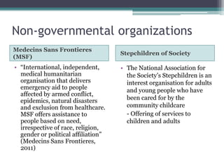 Non-governmental organizations
Medecins Sans Frontieres
                                     Stepchildren of Society
(MSF)
• “International, independent,       • The National Association for
  medical humanitarian                 the Society’s Stepchildren is an
  organisation that delivers           interest organisation for adults
  emergency aid to people              and young people who have
  affected by armed conflict,
  epidemics, natural disasters         been cared for by the
  and exclusion from healthcare.       community childcare
  MSF offers assistance to             - Offering of services to
  people based on need,                children and adults
  irrespective of race, religion,
  gender or political affiliation”
  (Medecins Sans Frontieres,
  2011)
 