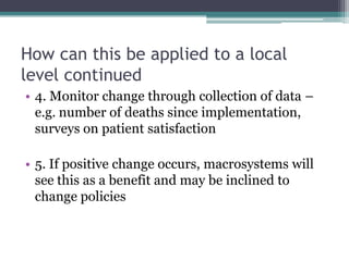 How can this be applied to a local
level continued
• 4. Monitor change through collection of data –
  e.g. number of deaths since implementation,
  surveys on patient satisfaction

• 5. If positive change occurs, macrosystems will
  see this as a benefit and may be inclined to
  change policies
 