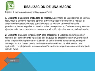 REALIZACIÓN DE UNA MACRO
Existen 2 maneras de realizar Macros en Excel
1. Mediante el uso de la grabadora de Macros. La primera de las opciones es la más
fácil, dado a que solo requiere apretar al botón grabador de macros y realizar el
conjunto de operaciones que queramos que se repitan, una vez finalizado
guardamos la macro grabada con el nombre que queramos. Cada vez que queramos
ejecutar esta macro tendremos que apretar el botón ejecutar macro y seleccionarla.
2. Mediante el uso del lenguaje VBA para programar a Excel: La segunda opción
requiere del conocimiento y práctica del lenguaje de programación VBA, pero es sin
duda la opción más potente en cuestión de desarrollo de aplicaciones, cualquier
cosa que se nos ocurra puede realizarse mediante el uso de VBA, desde una
aplicación compleja hasta la automatización de tareas repetitivas de nuestra hoja de
cálculo Excel.

Menú

 
