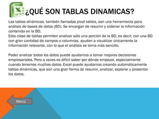 ¿QUÉ SON TABLAS DINAMICAS?
Las tablas dinámicas, también llamadas pivot tables, son una herramienta para
análisis de bases de datos (BD). Se encargan de resumir y ordenar la información
contenida en la BD.
Esta clase de tablas permiten analizar sólo una porción de la BD, es decir, con una BD
con gran cantidad de campos o columnas, ayudan a visualizar únicamente la
información relevante, con lo que el análisis se torna más sencillo.
Poder analizar todos los datos puede ayudarnos a tomar mejores decisiones
empresariales. Pero a veces es difícil saber por dónde empezar, especialmente
cuando tenemos muchos datos. Excel puede ayudarnos creando automáticamente
tablas dinámicas, que son una gran forma de resumir, analizar, explorar y presentar
los datos.

Menú

 