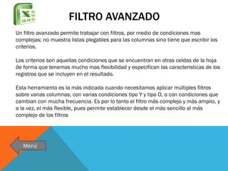 FILTRO AVANZADO
Un filtro avanzado permite trabajar con filtros, por medio de condiciones mas
complejas; no muestra listas plegables para las columnas sino tiene que escribir los
criterios.
Los criterios son aquellas condiciones que se encuentran en otras celdas de la hoja
de forma que tenemos mucho mas flexibilidad y especifican las caracteristicas de los
registros que se incluyen en el resultado.

Esta herramienta es la más indicada cuando necesitamos aplicar múltiples filtros
sobre varias columnas, con varias condiciones tipo Y y tipo O, o con condiciones que
cambian con mucha frecuencia. Es por lo tanto el filtro más complejo y más amplio, y
a la vez, el más flexible, pues permite establecer desde el más sencillo al más
complejo de los filtros

Menú

 