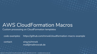 2018-11-01 AWS CloudFormation Macros @ AWS UG HH - mail@maiknowak.de
AWS CloudFormation Macros
Custom processing on CloudFormation templates
code examples: https://github.com/mnwk/cloudformation-macro-example
contact: xing.to/mnwk
mail@maiknowak.de
 