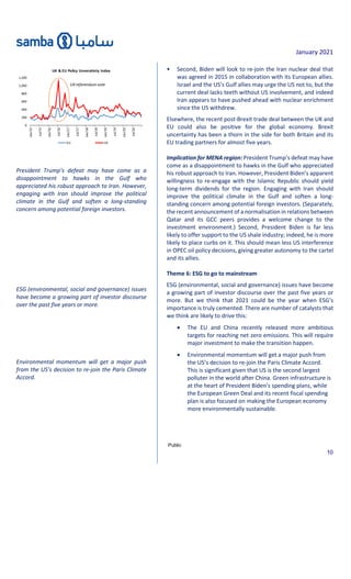 January 2021
Public
10
President Trump’s defeat may have come as a
disappointment to hawks in the Gulf who
appreciated his robust approach to Iran. However,
engaging with Iran should improve the political
climate in the Gulf and soften a long-standing
concern among potential foreign investors.
ESG (environmental, social and governance) issues
have become a growing part of investor discourse
over the past five years or more.
Environmental momentum will get a major push
from the US’s decision to re-join the Paris Climate
Accord.
• Second, Biden will look to re-join the Iran nuclear deal that
was agreed in 2015 in collaboration with its European allies.
Israel and the US’s Gulf allies may urge the US not to, but the
current deal lacks teeth without US involvement, and indeed
Iran appears to have pushed ahead with nuclear enrichment
since the US withdrew.
Elsewhere, the recent post-Brexit trade deal between the UK and
EU could also be positive for the global economy. Brexit
uncertainty has been a thorn in the side for both Britain and its
EU trading partners for almost five years.
Implication for MENA region: President Trump’s defeat may have
come as a disappointment to hawks in the Gulf who appreciated
his robust approach to Iran. However, President Biden’s apparent
willingness to re-engage with the Islamic Republic should yield
long-term dividends for the region. Engaging with Iran should
improve the political climate in the Gulf and soften a long-
standing concern among potential foreign investors. (Separately,
the recent announcement of a normalisation in relations between
Qatar and its GCC peers provides a welcome change to the
investment environment.) Second, President Biden is far less
likely to offer support to the US shale industry; indeed, he is more
likely to place curbs on it. This should mean less US interference
in OPEC oil policy decisions, giving greater autonomy to the cartel
and its allies.
Theme 6: ESG to go to mainstream
ESG (environmental, social and governance) issues have become
a growing part of investor discourse over the past five years or
more. But we think that 2021 could be the year when ESG’s
importance is truly cemented. There are number of catalysts that
we think are likely to drive this:
 The EU and China recently released more ambitious
targets for reaching net zero emissions. This will require
major investment to make the transition happen.
 Environmental momentum will get a major push from
the US’s decision to re-join the Paris Climate Accord.
This is significant given that US is the second largest
polluter in the world after China. Green infrastructure is
at the heart of President Biden’s spending plans, while
the European Green Deal and its recent fiscal spending
plan is also focused on making the European economy
more environmentally sustainable.
0
200
400
600
800
1,000
1,200
Jan/15
Jul/15
Jan/16
Jul/16
Jan/17
Jul/17
Jan/18
Jul/18
Jan/19
Jul/19
Jan/20
Jul/20
UK & EU Policy Unveratinty Index
EU UK
UKreferendumvote
 