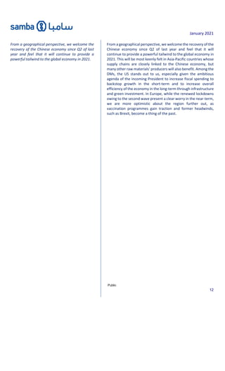 January 2021
Public
12
From a geographical perspective, we welcome the
recovery of the Chinese economy since Q2 of last
year and feel that it will continue to provide a
powerful tailwind to the global economy in 2021.
From a geographical perspective, we welcome the recovery of the
Chinese economy since Q2 of last year and feel that it will
continue to provide a powerful tailwind to the global economy in
2021. This will be most keenly felt in Asia-Pacific countries whose
supply chains are closely linked to the Chinese economy, but
many other raw materials’ producers will also benefit. Among the
DMs, the US stands out to us, especially given the ambitious
agenda of the incoming President to increase fiscal spending to
backstop growth in the short-term and to increase overall
efficiency of the economy in the long-term through infrastructure
and green investment. In Europe, while the renewed lockdowns
owing to the second wave present a clear worry in the near-term,
we are more optimistic about the region further out, as
vaccination programmes gain traction and former headwinds,
such as Brexit, become a thing of the past.
 