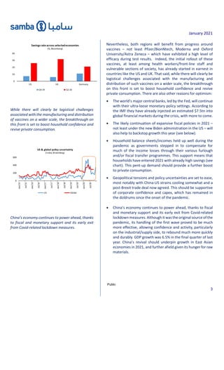 January 2021
Public
3
While there will clearly be logistical challenges
associated with the manufacturing and distribution
of vaccines on a wider scale, the breakthrough on
this front is set to boost household confidence and
revive private consumption.
China’s economy continues to power ahead, thanks
to fiscal and monetary support and its early exit
from Covid-related lockdown measures.
Nevertheless, both regions will benefit from progress around
vaccines – not least Pfizer/BionNtech, Moderna and Oxford
University/Astra Zeneca – which have exhibited a high level of
efficacy during test results. Indeed, the initial rollout of these
vaccines, at least among health workers/front-line staff and
vulnerable sections of society, has already started in earnest in
countries like the US and UK. That said, while there will clearly be
logistical challenges associated with the manufacturing and
distribution of such vaccines on a wider scale, the breakthrough
on this front is set to boost household confidence and revive
private consumption. There are also other reasons for optimism:
 The world’s major central banks, led by the Fed, will continue
with their ultra-loose monetary policy settings. According to
the IMF they have already injected an estimated $7.5tn into
global financial markets during the crisis, with more to come.
 The likely continuation of expansive fiscal policies in 2021 –
not least under the new Biden administration in the US – will
also help to backstop growth this year (see below).
 Household balance sheets/incomes held up well during the
pandemic as governments stepped in to compensate for
much of the income losses through their various furlough
and/or fiscal transfer programmes. This support means that
households have entered 2021 with already high savings (see
chart). This pent-up demand should provide a further boost
to private consumption.
 Geopolitical tensions and policy uncertainties are set to ease,
most notably with China-US strains cooling somewhat and a
post-Brexit trade deal now agreed. This should be supportive
of corporate confidence and capex, which has remained in
the doldrums since the onset of the pandemic.
 China’s economy continues to power ahead, thanks to fiscal
and monetary support and its early exit from Covid-related
lockdown measures. Although it was the original source of the
pandemic, its handling of the first wave proved to be much
more effective, allowing confidence and activity, particularly
on the industrial/supply side, to rebound much more quickly
and durably. GDP growth was 6.5% in the final quarter of last
year. China’s revival should underpin growth in East Asian
economies in 2021, and further afield given its hunger for raw
materials.
0
200
400
600
Jan/15
Jul/15
Jan/16
Jul/16
Jan/17
Jul/17
Jan/18
Jul/18
Jan/19
Jul/19
Jan/20
Jul/20
US & global policy uncertainty
(Index; Bloomberg)
US Global
 