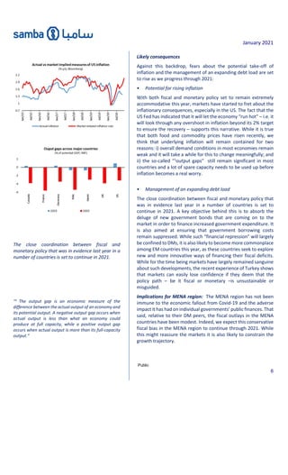 January 2021
Public
6
The close coordination between fiscal and
monetary policy that was in evidence last year in a
number of countries is set to continue in 2021.
“1
The output gap is an economic measure of the
difference between the actual output of an economy and
its potential output. A negative output gap occurs when
actual output is less than what an economy could
produce at full capacity, while a positive output gap
occurs when actual output is more than its full-capacity
output.”
Likely consequences
Against this backdrop, fears about the potential take-off of
inflation and the management of an expanding debt load are set
to rise as we progress through 2021:
• Potential for rising inflation
With both fiscal and monetary policy set to remain extremely
accommodative this year, markets have started to fret about the
inflationary consequences, especially in the US. The fact that the
US Fed has indicated that it will let the economy “run hot” – i.e. it
will look through any overshoot in inflation beyond its 2% target
to ensure the recovery – supports this narrative. While it is true
that both food and commodity prices have risen recently, we
think that underlying inflation will remain contained for two
reasons: i) overall demand conditions in most economies remain
weak and it will take a while for this to change meaningfully; and
ii) the so-called “1
output gaps” still remain significant in most
countries and a lot of spare capacity needs to be used up before
inflation becomes a real worry.
• Management of an expanding debt load
The close coordination between fiscal and monetary policy that
was in evidence last year in a number of countries is set to
continue in 2021. A key objective behind this is to absorb the
deluge of new government bonds that are coming on to the
market in order to finance increased government expenditure. It
is also aimed at ensuring that government borrowing costs
remain suppressed. While such “financial repression” will largely
be confined to DMs, it is also likely to become more commonplace
among EM countries this year, as these countries seek to explore
new and more innovative ways of financing their fiscal deficits.
While for the time being markets have largely remained sanguine
about such developments, the recent experience of Turkey shows
that markets can easily lose confidence if they deem that the
policy path – be it fiscal or monetary –is unsustainable or
misguided.
Implications for MENA region: The MENA region has not been
immune to the economic fallout from Covid-19 and the adverse
impact it has had on individual governments’ public finances. That
said, relative to their DM peers, the fiscal outlays in the MENA
countries have been modest. Indeed, we expect this conservative
fiscal bias in the MENA region to continue through 2021. While
this might reassure the markets it is also likely to constrain the
growth trajectory.
 