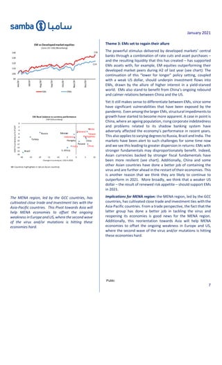 January 2021
Public
7
The MENA region, led by the GCC countries, has
cultivated close trade and investment ties with the
Asia-Pacific countries. This Pivot towards Asia will
help MENA economies to offset the ongoing
weakness in Europe and US, where the second wave
of the virus and/or mutations is hitting these
economies hard.
Theme 3: EMs set to regain their allure
The powerful stimulus delivered by developed markets’ central
banks through a combination of rate cuts and asset purchases –
and the resulting liquidity that this has created – has supported
EMs assets with, for example, EM equities outperforming their
developed market peers during H2 of last year (see chart). The
continuation of this “lower for longer” policy setting, coupled
with a weak US dollar, should underpin investment flows into
EMs, drawn by the allure of higher interest in a yield-starved
world. EMs also stand to benefit from China’s ongoing rebound
and calmer relations between China and the US.
Yet it still makes sense to differentiate between EMs, since some
have significant vulnerabilities that have been exposed by the
pandemic. Even among the larger EMs, structural impediments to
growth have started to become more apparent. A case in point is
China, where an ageing population, rising corporate indebtedness
and problems related to its shadow banking system have
adversely affected the economy’s performance in recent years.
This also applies to varying degrees to Russia, Brazil and India. The
markets have been alert to such challenges for some time now
and we see this leading to greater dispersion in returns: EMs with
stronger fundamentals may disproportionately benefit. Indeed,
Asian currencies backed by stronger fiscal fundamentals have
been more resilient (see chart). Additionally, China and some
other Asian countries have done a better job of containing the
virus and are further ahead in the restart of their economies. This
is another reason that we think they are likely to continue to
outperform in 2021. More broadly, we think that a weaker US
dollar – the result of renewed risk appetite – should support EMs
in 2021.
Implications for MENA region: the MENA region, led by the GCC
countries, has cultivated close trade and investment ties with the
Asia-Pacific countries. From a trade perspective, the fact that the
latter group has done a better job in tackling the virus and
reopening its economies is good news for the MENA region.
Additionally, this reorientation towards Asia will help MENA
economies to offset the ongoing weakness in Europe and US,
where the second wave of the virus and/or mutations is hitting
these economies hard.
NB: Countries highlighted in red are Asian countries
-18
-16
-14
-12
-10
-8
-6
-4
-2
0
-30 -25 -20 -15 -10 -5 0 5 10
2020
fi
scal
balance
as
%
of
GDP
Change incurrencyvs. USD in2020
EM fiscal balance vs currency performance
(IMF & Bloomberg)
Korea
Taiwan
Turkey
Thailand
Philippines
Chile
China
Poland
India
Mexico
Indonesia
Hungary
S. Africa
Russia
Brazil
 