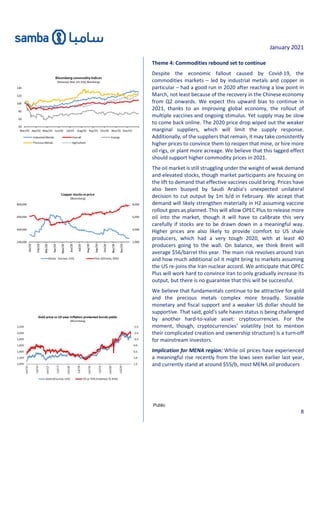 January 2021
Public
8
Theme 4: Commodities rebound set to continue
Despite the economic fallout caused by Covid-19, the
commodities markets – led by industrial metals and copper in
particular – had a good run in 2020 after reaching a low point in
March, not least because of the recovery in the Chinese economy
from Q2 onwards. We expect this upward bias to continue in
2021, thanks to an improving global economy, the rollout of
multiple vaccines and ongoing stimulus. Yet supply may be slow
to come back online. The 2020 price drop wiped out the weaker
marginal suppliers, which will limit the supply response.
Additionally, of the suppliers that remain, it may take consistently
higher prices to convince them to reopen that mine, or hire more
oil rigs, or plant more acreage. We believe that this lagged effect
should support higher commodity prices in 2021.
The oil market is still struggling under the weight of weak demand
and elevated stocks, though market participants are focusing on
the lift to demand that effective vaccines could bring. Prices have
also been buoyed by Saudi Arabia’s unexpected unilateral
decision to cut output by 1m b/d in February. We accept that
demand will likely strengthen materially in H2 assuming vaccine
rollout goes as planned. This will allow OPEC Plus to release more
oil into the market, though it will have to calibrate this very
carefully if stocks are to be drawn down in a meaningful way.
Higher prices are also likely to provide comfort to US shale
producers, which had a very tough 2020, with at least 40
producers going to the wall. On balance, we think Brent will
average $56/barrel this year. The main risk revolves around Iran
and how much additional oil it might bring to markets assuming
the US re-joins the Iran nuclear accord. We anticipate that OPEC
Plus will work hard to convince Iran to only gradually increase its
output, but there is no guarantee that this will be successful.
We believe that fundamentals continue to be attractive for gold
and the precious metals complex more broadly. Sizeable
monetary and fiscal support and a weaker US dollar should be
supportive. That said, gold’s safe haven status is being challenged
by another hard-to-value asset: cryptocurrencies. For the
moment, though, cryptocurrencies’ volatility (not to mention
their complicated creation and ownership structure) is a turn-off
for mainstream investors.
Implication for MENA region: While oil prices have experienced
a meaningful rise recently from the lows seen earlier last year,
and currently stand at around $55/b, most MENA oil producers
 