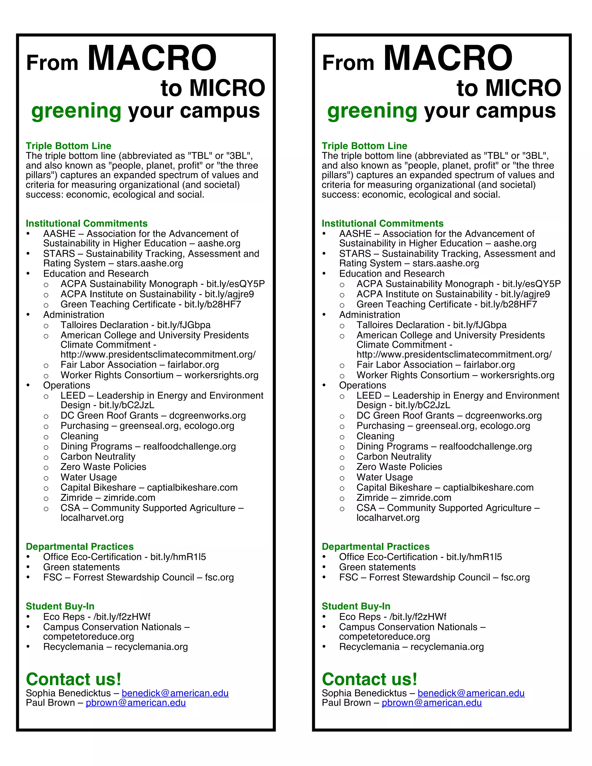 From          MACRO                                        From          MACRO
                                to MICRO                                                   to MICRO
 greening your campus                                             greening your campus
Triple Bottom Line                                         Triple Bottom Line
The triple bottom line (abbreviated as "TBL" or "3BL",     The triple bottom line (abbreviated as "TBL" or "3BL",
and also known as "people, planet, profit" or "the three   and also known as "people, planet, profit" or "the three
pillars") captures an expanded spectrum of values and      pillars") captures an expanded spectrum of values and
criteria for measuring organizational (and societal)       criteria for measuring organizational (and societal)
success: economic, ecological and social.                  success: economic, ecological and social.


Institutional Commitments                                  Institutional Commitments
• AASHE – Association for the Advancement of               • AASHE – Association for the Advancement of
    Sustainability in Higher Education – aashe.org             Sustainability in Higher Education – aashe.org
• STARS – Sustainability Tracking, Assessment and          • STARS – Sustainability Tracking, Assessment and
    Rating System – stars.aashe.org                            Rating System – stars.aashe.org
• Education and Research                                   • Education and Research
    o ACPA Sustainability Monograph - bit.ly/esQY5P            o ACPA Sustainability Monograph - bit.ly/esQY5P
    o ACPA Institute on Sustainability - bit.ly/agjre9         o ACPA Institute on Sustainability - bit.ly/agjre9
    o Green Teaching Certificate - bit.ly/b28HF7               o Green Teaching Certificate - bit.ly/b28HF7
• Administration                                           • Administration
    o Talloires Declaration - bit.ly/fJGbpa                    o Talloires Declaration - bit.ly/fJGbpa
    o American College and University Presidents               o American College and University Presidents
         Climate Commitment -                                       Climate Commitment -
         http://www.presidentsclimatecommitment.org/                http://www.presidentsclimatecommitment.org/
    o Fair Labor Association – fairlabor.org                   o Fair Labor Association – fairlabor.org
    o Worker Rights Consortium – workersrights.org             o Worker Rights Consortium – workersrights.org
• Operations                                               • Operations
    o LEED – Leadership in Energy and Environment              o LEED – Leadership in Energy and Environment
         Design - bit.ly/bC2JzL                                     Design - bit.ly/bC2JzL
    o DC Green Roof Grants – dcgreenworks.org                  o DC Green Roof Grants – dcgreenworks.org
    o Purchasing – greenseal.org, ecologo.org                  o Purchasing – greenseal.org, ecologo.org
    o Cleaning                                                 o Cleaning
    o Dining Programs – realfoodchallenge.org                  o Dining Programs – realfoodchallenge.org
    o Carbon Neutrality                                        o Carbon Neutrality
    o Zero Waste Policies                                      o Zero Waste Policies
    o Water Usage                                              o Water Usage
    o Capital Bikeshare – captialbikeshare.com                 o Capital Bikeshare – captialbikeshare.com
    o Zimride – zimride.com                                    o Zimride – zimride.com
    o CSA – Community Supported Agriculture –                  o CSA – Community Supported Agriculture –
         localharvet.org                                            localharvet.org


Departmental Practices                                     Departmental Practices
• Office Eco-Certification - bit.ly/hmR1l5                 • Office Eco-Certification - bit.ly/hmR1l5
• Green statements                                         • Green statements
• FSC – Forrest Stewardship Council – fsc.org              • FSC – Forrest Stewardship Council – fsc.org


Student Buy-In                                             Student Buy-In
• Eco Reps - /bit.ly/f2zHWf                                • Eco Reps - /bit.ly/f2zHWf
• Campus Conservation Nationals –                          • Campus Conservation Nationals –
   competetoreduce.org                                        competetoreduce.org
• Recyclemania – recyclemania.org                          • Recyclemania – recyclemania.org


Contact us!                                                Contact us!
Sophia Benedicktus – benedick@american.edu                 Sophia Benedicktus – benedick@american.edu
Paul Brown – pbrown@american.edu                           Paul Brown – pbrown@american.edu
                                                           	
  
 