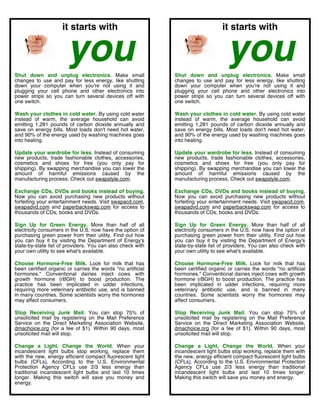  
                     it starts with                                                      it starts with


                       you
Shut down and unplug electronics. Make small
                                                                                           you
                                                                    Shut down and unplug electronics. Make small
changes to use and pay for less energy, like shutting               changes to use and pay for less energy, like shutting
down your computer when you're not using it and                     down your computer when you're not using it and
plugging your cell phone and other electronics into                 plugging your cell phone and other electronics into
power strips so you can turn several devices off with               power strips so you can turn several devices off with
one switch.                                                         one switch.

Wash your clothes in cold water. By using cold water                Wash your clothes in cold water. By using cold water
instead of warm, the average household can avoid                    instead of warm, the average household can avoid
emitting 1,281 pounds of carbon dioxide annually and                emitting 1,281 pounds of carbon dioxide annually and
save on energy bills. Most loads don't need hot water,              save on energy bills. Most loads don't need hot water,
and 90% of the energy used by washing machines goes                 and 90% of the energy used by washing machines goes
into heating.                                                       into heating.

Update your wardrobe for less. Instead of consuming                 Update your wardrobe for less. Instead of consuming
new products, trade fashionable clothes, accessories,               new products, trade fashionable clothes, accessories,
cosmetics and shoes for free (you only pay for                      cosmetics and shoes for free (you only pay for
shipping). By swapping merchandise you can lower the                shipping). By swapping merchandise you can lower the
amount of harmful emissions caused by the                           amount of harmful emissions caused by the
manufacturing process. Check out swapstyle.com.                     manufacturing process. Check out swapstyle.com.

Exchange CDs, DVDs and books instead of buying.                     Exchange CDs, DVDs and books instead of buying.
Now you can avoid purchasing new products without                   Now you can avoid purchasing new products without
forfeiting your entertainment needs. Visit swapacd.com,             forfeiting your entertainment needs. Visit swapacd.com,
swapadvd.com and paperbackswap.com for access to                    swapadvd.com and paperbackswap.com for access to
thousands of CDs, books and DVDs.                                   thousands of CDs, books and DVDs.

Sign Up for Green Energy. More than half of all                     Sign Up for Green Energy. More than half of all
electricity consumers in the U.S. now have the option of            electricity consumers in the U.S. now have the option of
purchasing green power from their utility. Find out how             purchasing green power from their utility. Find out how
you can buy it by visiting the Department of Energy's               you can buy it by visiting the Department of Energy's
state-by-state list of providers. You can also check with           state-by-state list of providers. You can also check with
your own utility to see what's available.                           your own utility to see what's available.

Choose Hormone-Free Milk. Look for milk that has                    Choose Hormone-Free Milk. Look for milk that has
been certified organic or carries the words "no artificial          been certified organic or carries the words "no artificial
hormones." Conventional dairies inject cows with                    hormones." Conventional dairies inject cows with growth
growth hormone (rBGH) to boost production. The                      hormone (rBGH) to boost production. The practice has
practice has been implicated in udder infections,                   been implicated in udder infections, requiring more
requiring more veterinary antibiotic use, and is banned             veterinary antibiotic use, and is banned in many
in many countries. Some scientists worry the hormones               countries. Some scientists worry the hormones may
may affect consumers.                                               affect consumers.

Stop Receiving Junk Mail. You can stop 75% of                       Stop Receiving Junk Mail. You can stop 75% of
unsolicited mail by registering on the Mail Preference              unsolicited mail by registering on the Mail Preference
Service on the Direct Marketing Association Website,                Service on the Direct Marketing Association Website,
dmachoice.org (for a fee of $1). Within 90 days, most               dmachoice.org (for a fee of $1). Within 90 days, most
unsolicited mail will stop.                                         unsolicited mail will stop.

Change a Light, Change the World. When your                         Change a Light, Change the World. When your
incandescent light bulbs stop working, replace them                 incandescent light bulbs stop working, replace them with
with the new, energy efficient compact fluorescent light            the new, energy efficient compact fluorescent light bulbs
bulbs (CFLs). According to the U.S. Environmental                   (CFLs). According to the U.S. Environmental Protection
Protection Agency CFLs use 2/3 less energy than                     Agency CFLs use 2/3 less energy than traditional
traditional incandescent light bulbs and last 10 times              incandescent light bulbs and last 10 times longer.
longer. Making this switch will save you money and                  Making this switch will save you money and energy.
energy.

	
  
 