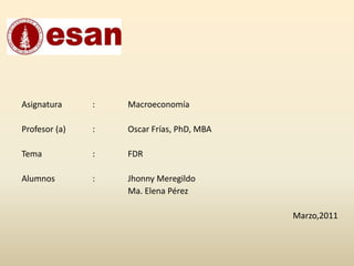 Asignatura	: 	Macroeconomía Profesor (a)	:	Oscar Frías, PhD, MBA  Tema		: FDR    Alumnos		: 	Jhonny Meregildo  			Ma. Elena Pérez  Marzo,2011 
