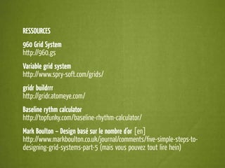 RESSOURCES
960 Grid System
http://960.gs
Variable grid system
http://www.spry-soft.com/grids/
gridr buildrrr
http://gridr.atomeye.com/
Baseline rythm calculator
http://topfunky.com/baseline-rhythm-calculator/
Mark Boulton – Design basé sur le nombre d’or [en]
http://www.markboulton.co.uk/journal/comments/ﬁve-simple-steps-to-
designing-grid-systems-part-5 (mais vous pouvez tout lire hein)
 