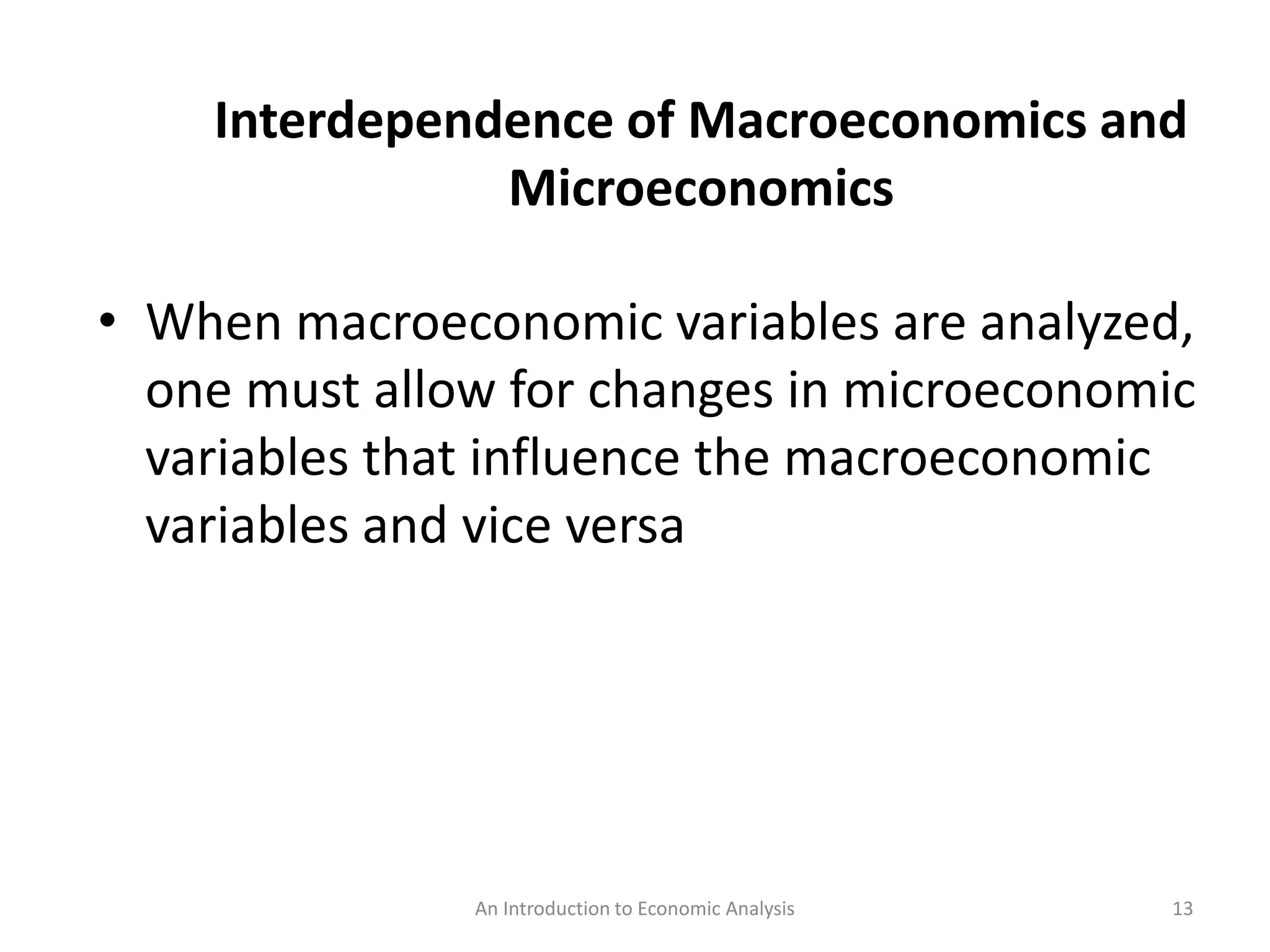 An Introduction to Economic Analysis 13
Interdependence of Macroeconomics and
Microeconomics
• When macroeconomic variables are analyzed,
one must allow for changes in microeconomic
variables that influence the macroeconomic
variables and vice versa
 