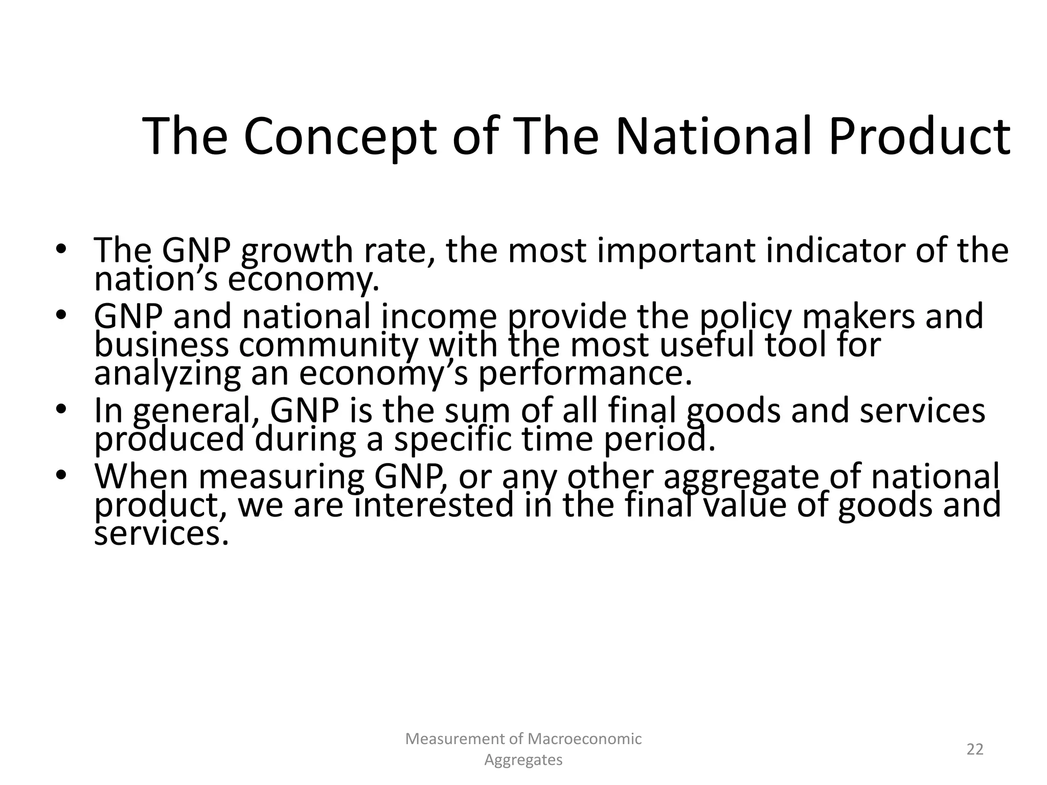 Measurement of Macroeconomic
Aggregates
22
The Concept of The National Product
• The GNP growth rate, the most important indicator of the
nation’s economy.
• GNP and national income provide the policy makers and
business community with the most useful tool for
analyzing an economy’s performance.
• In general, GNP is the sum of all final goods and services
produced during a specific time period.
• When measuring GNP, or any other aggregate of national
product, we are interested in the final value of goods and
services.
 