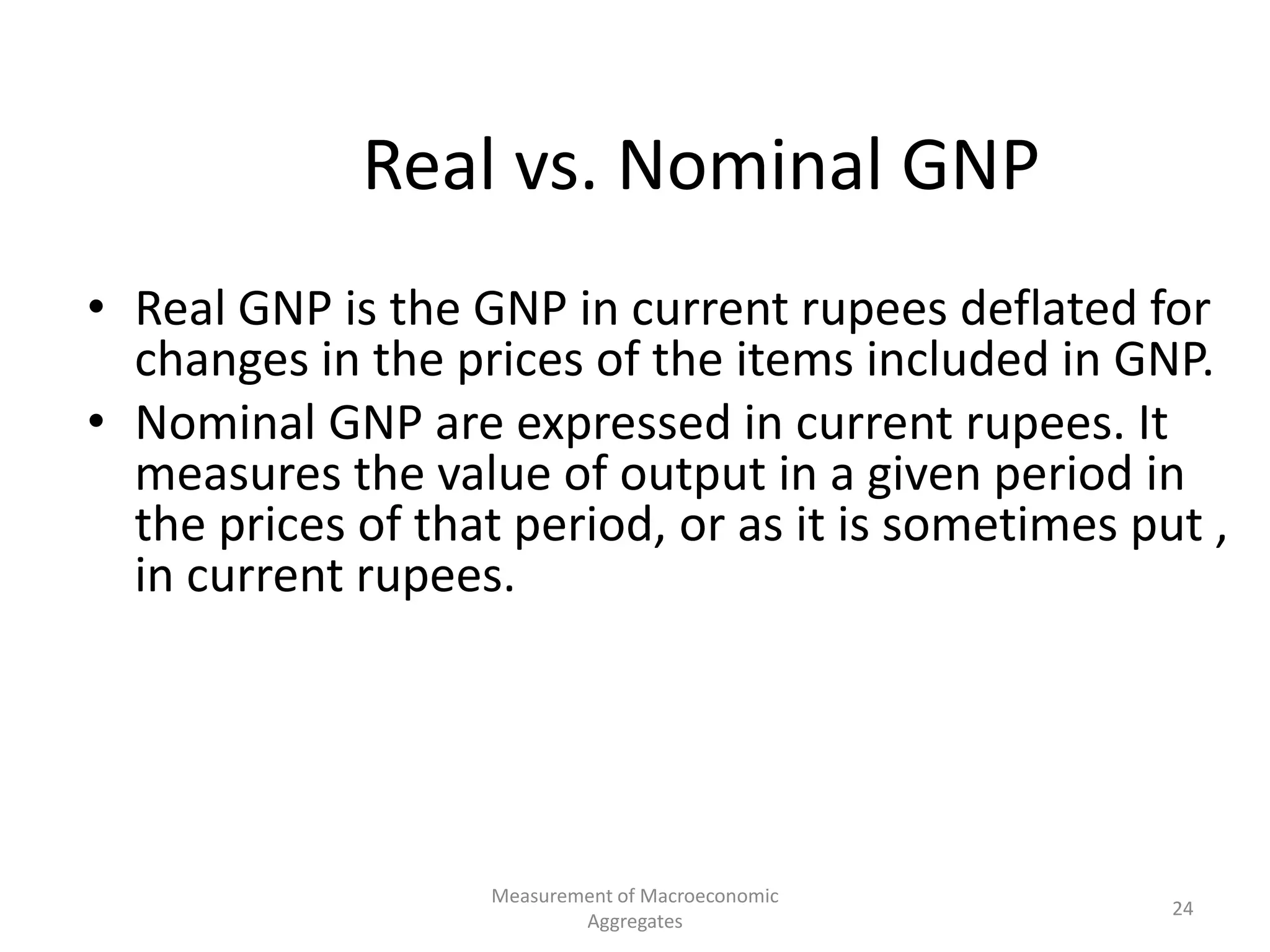 Measurement of Macroeconomic
Aggregates
24
Real vs. Nominal GNP
• Real GNP is the GNP in current rupees deflated for
changes in the prices of the items included in GNP.
• Nominal GNP are expressed in current rupees. It
measures the value of output in a given period in
the prices of that period, or as it is sometimes put ,
in current rupees.
 