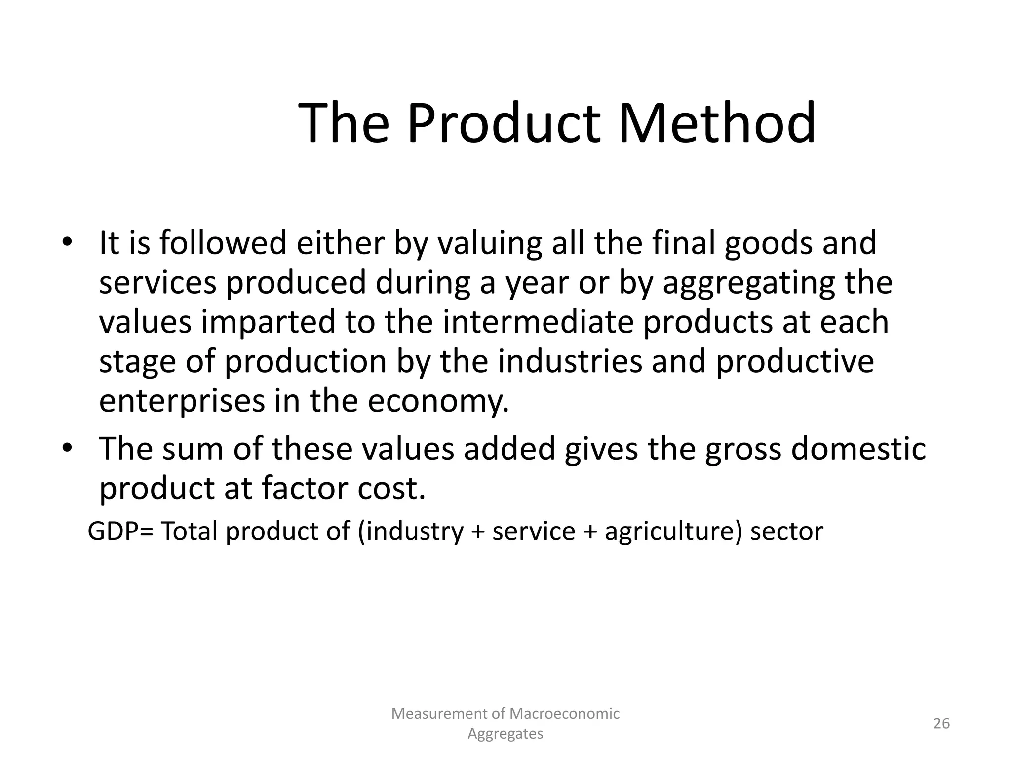 Measurement of Macroeconomic
Aggregates
26
The Product Method
• It is followed either by valuing all the final goods and
services produced during a year or by aggregating the
values imparted to the intermediate products at each
stage of production by the industries and productive
enterprises in the economy.
• The sum of these values added gives the gross domestic
product at factor cost.
GDP= Total product of (industry + service + agriculture) sector
 