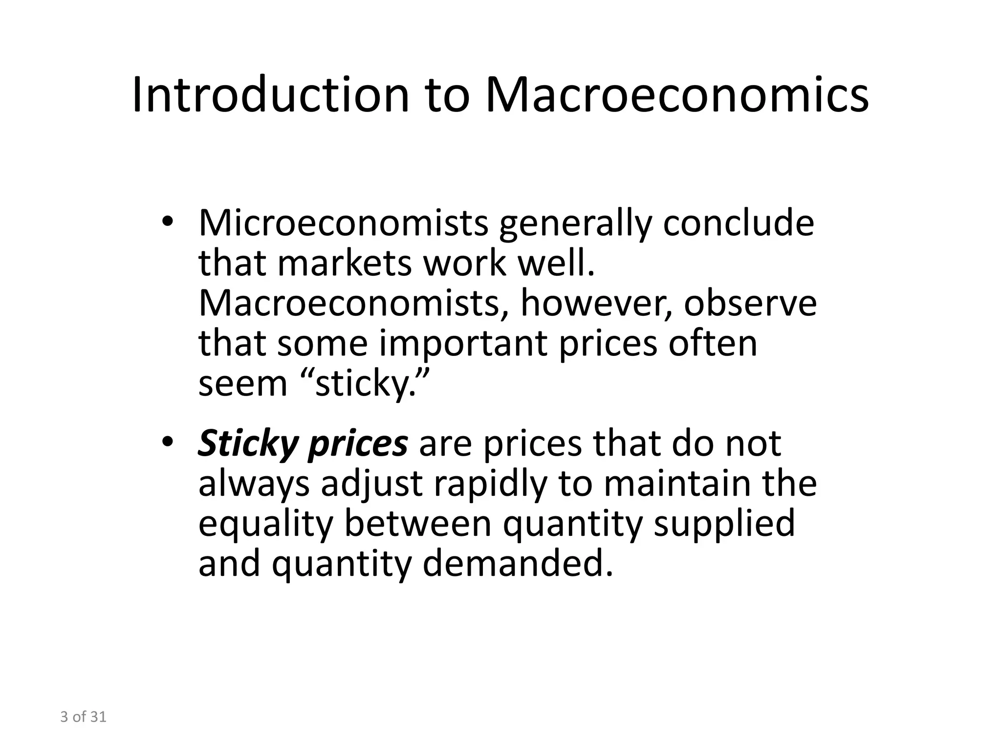 3 of 31
Introduction to Macroeconomics
• Microeconomists generally conclude
that markets work well.
Macroeconomists, however, observe
that some important prices often
seem “sticky.”
• Sticky prices are prices that do not
always adjust rapidly to maintain the
equality between quantity supplied
and quantity demanded.
 