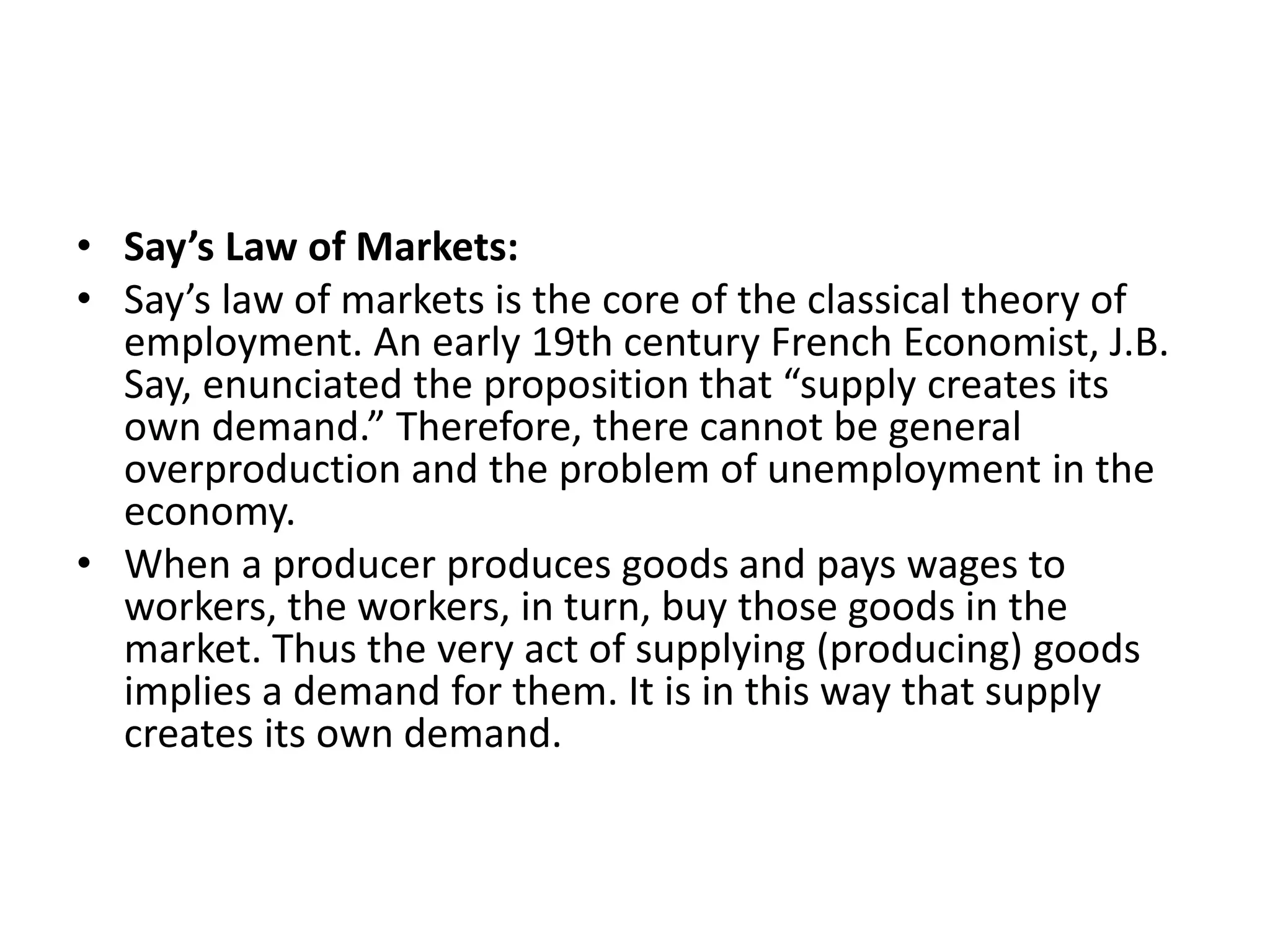 • Say’s Law of Markets:
• Say’s law of markets is the core of the classical theory of
employment. An early 19th century French Economist, J.B.
Say, enunciated the proposition that “supply creates its
own demand.” Therefore, there cannot be general
overproduction and the problem of unemployment in the
economy.
• When a producer produces goods and pays wages to
workers, the workers, in turn, buy those goods in the
market. Thus the very act of supplying (producing) goods
implies a demand for them. It is in this way that supply
creates its own demand.
 