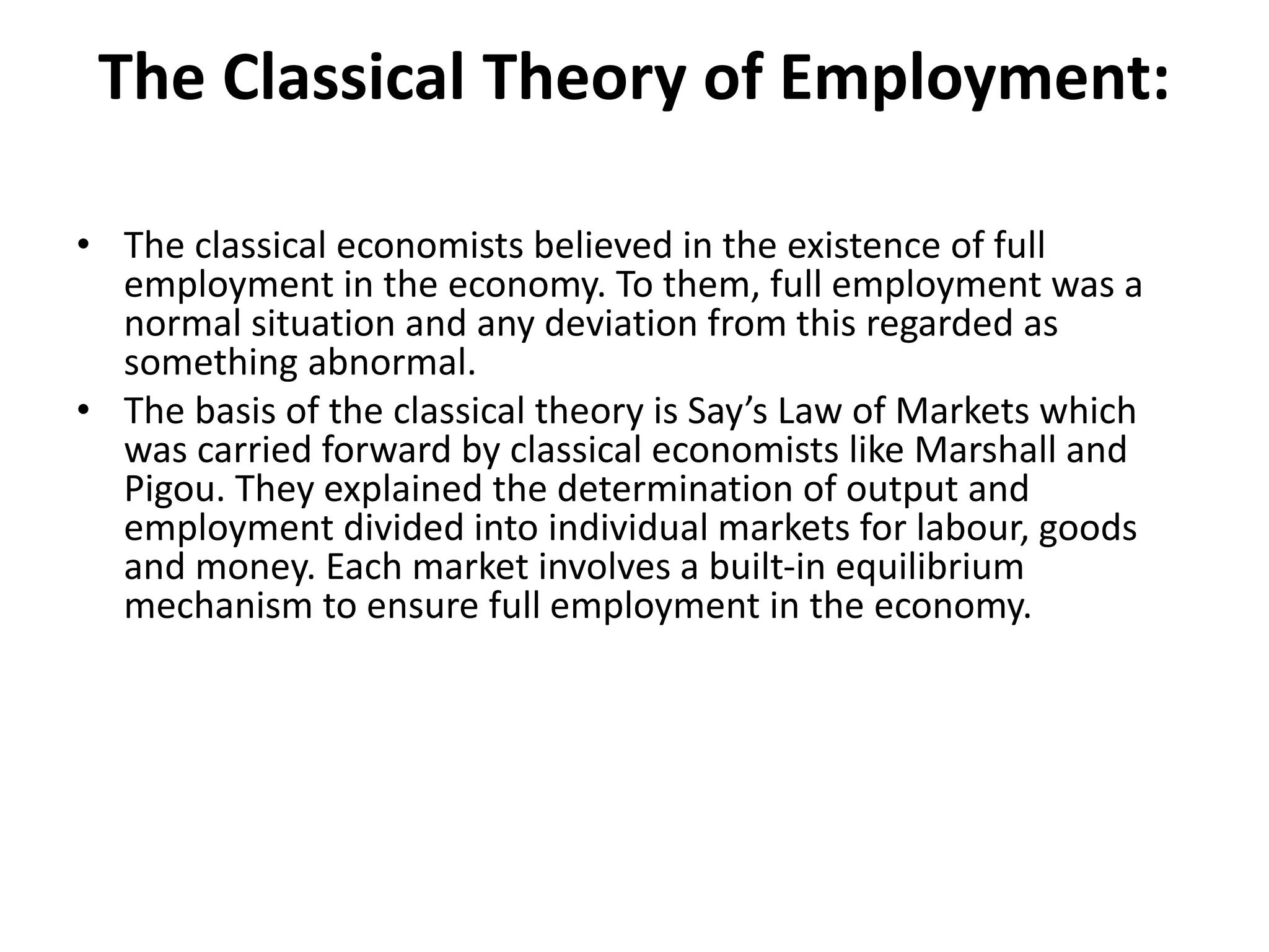 The Classical Theory of Employment:
• The classical economists believed in the existence of full
employment in the economy. To them, full employment was a
normal situation and any deviation from this regarded as
something abnormal.
• The basis of the classical theory is Say’s Law of Markets which
was carried forward by classical economists like Marshall and
Pigou. They explained the determination of output and
employment divided into individual markets for labour, goods
and money. Each market involves a built-in equilibrium
mechanism to ensure full employment in the economy.
 