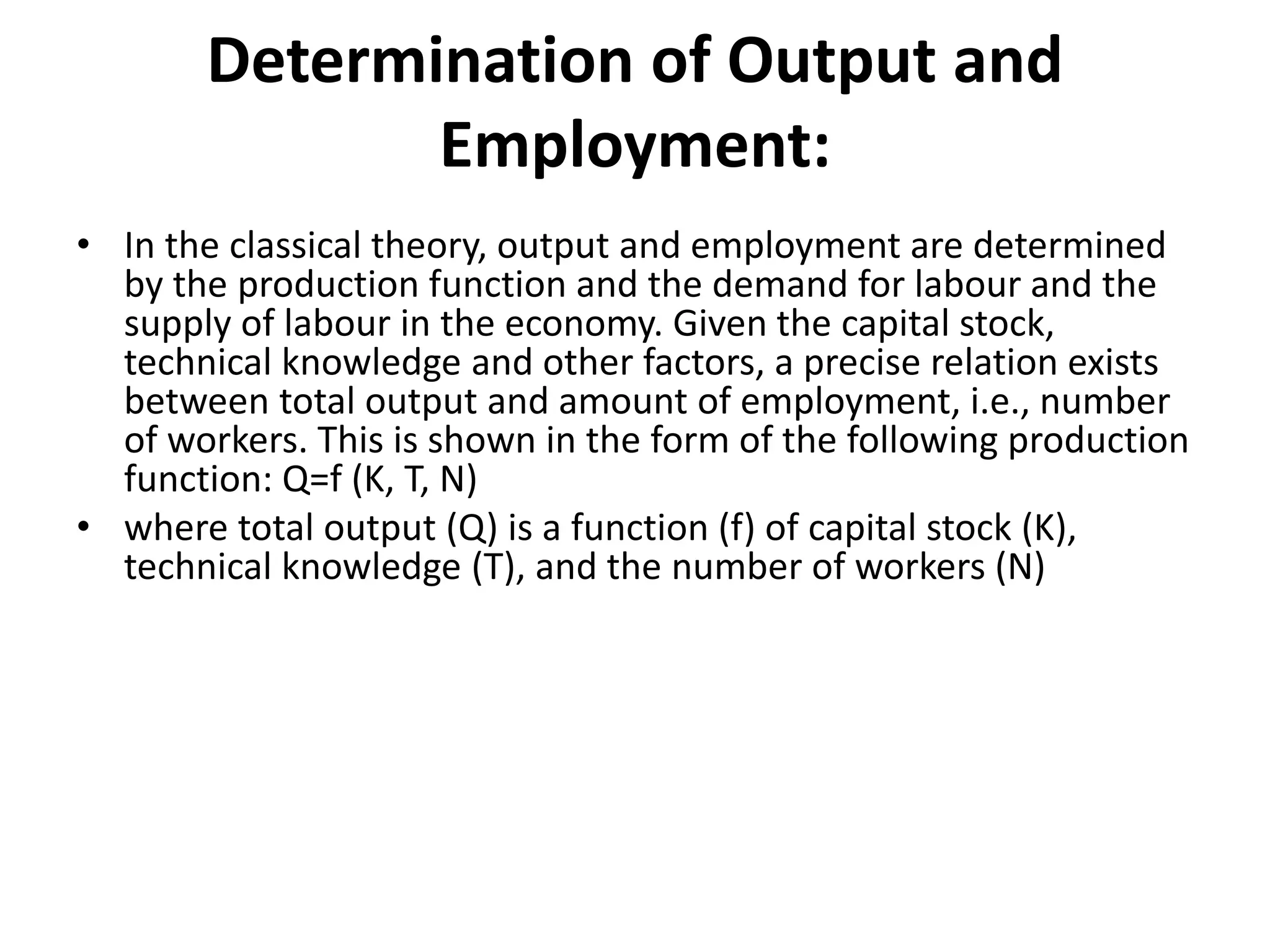 Determination of Output and
Employment:
• In the classical theory, output and employment are determined
by the production function and the demand for labour and the
supply of labour in the economy. Given the capital stock,
technical knowledge and other factors, a precise relation exists
between total output and amount of employment, i.e., number
of workers. This is shown in the form of the following production
function: Q=f (K, T, N)
• where total output (Q) is a function (f) of capital stock (K),
technical knowledge (T), and the number of workers (N)
 