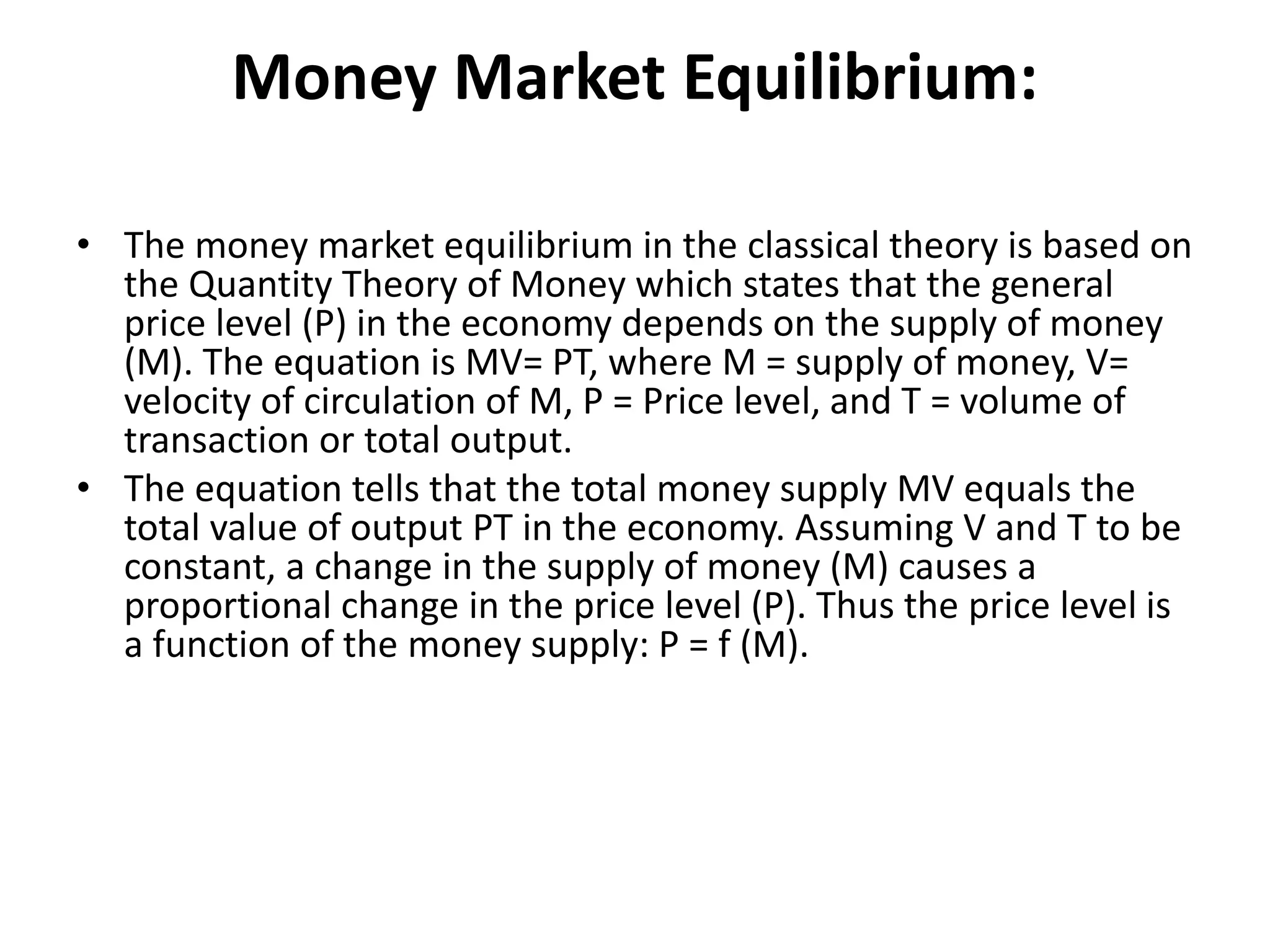 Money Market Equilibrium:
• The money market equilibrium in the classical theory is based on
the Quantity Theory of Money which states that the general
price level (P) in the economy depends on the supply of money
(M). The equation is MV= PT, where M = supply of money, V=
velocity of circulation of M, P = Price level, and T = volume of
transaction or total output.
• The equation tells that the total money supply MV equals the
total value of output PT in the economy. Assuming V and T to be
constant, a change in the supply of money (M) causes a
proportional change in the price level (P). Thus the price level is
a function of the money supply: P = f (M).
 