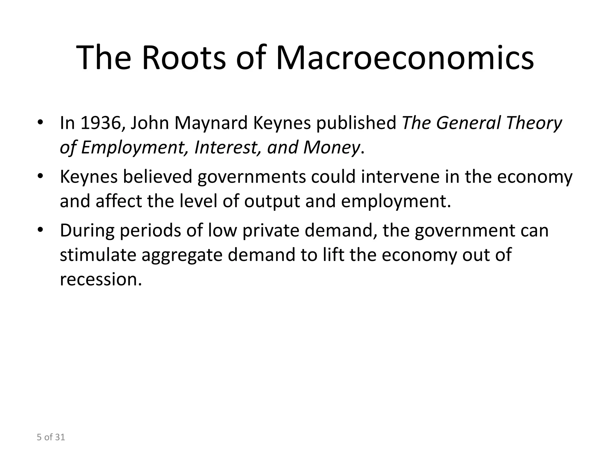 5 of 31
The Roots of Macroeconomics
• In 1936, John Maynard Keynes published The General Theory
of Employment, Interest, and Money.
• Keynes believed governments could intervene in the economy
and affect the level of output and employment.
• During periods of low private demand, the government can
stimulate aggregate demand to lift the economy out of
recession.
 