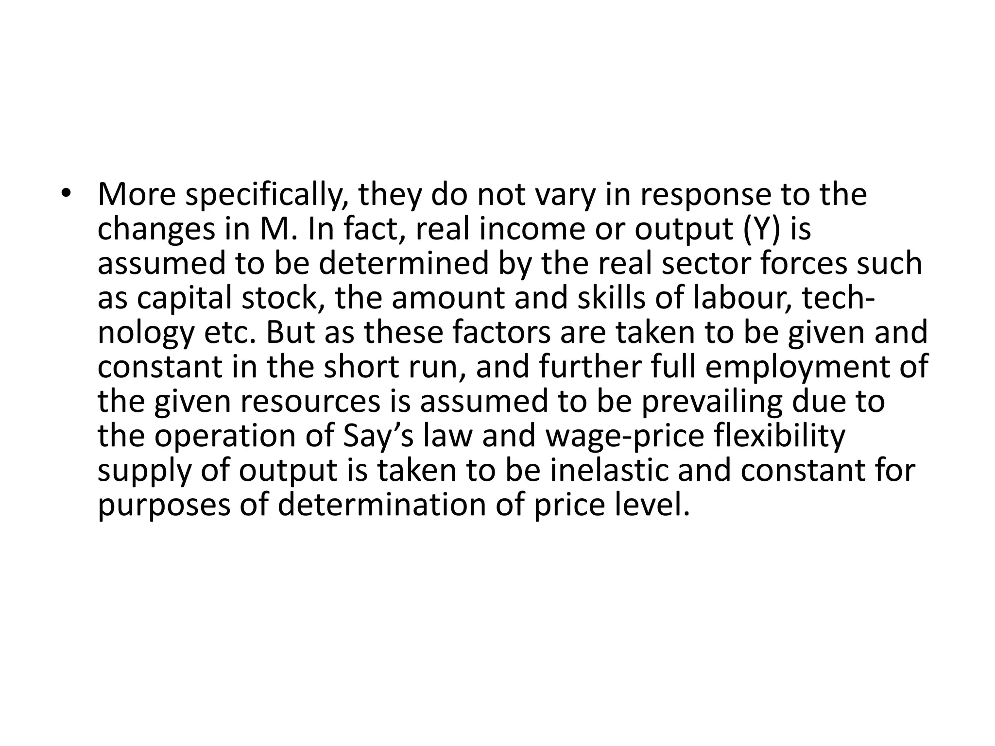 • More specifically, they do not vary in response to the
changes in M. In fact, real income or output (Y) is
assumed to be determined by the real sector forces such
as capital stock, the amount and skills of labour, tech-
nology etc. But as these factors are taken to be given and
constant in the short run, and further full employment of
the given resources is assumed to be prevailing due to
the operation of Say’s law and wage-price flexibility
supply of output is taken to be inelastic and constant for
purposes of determination of price level.
 