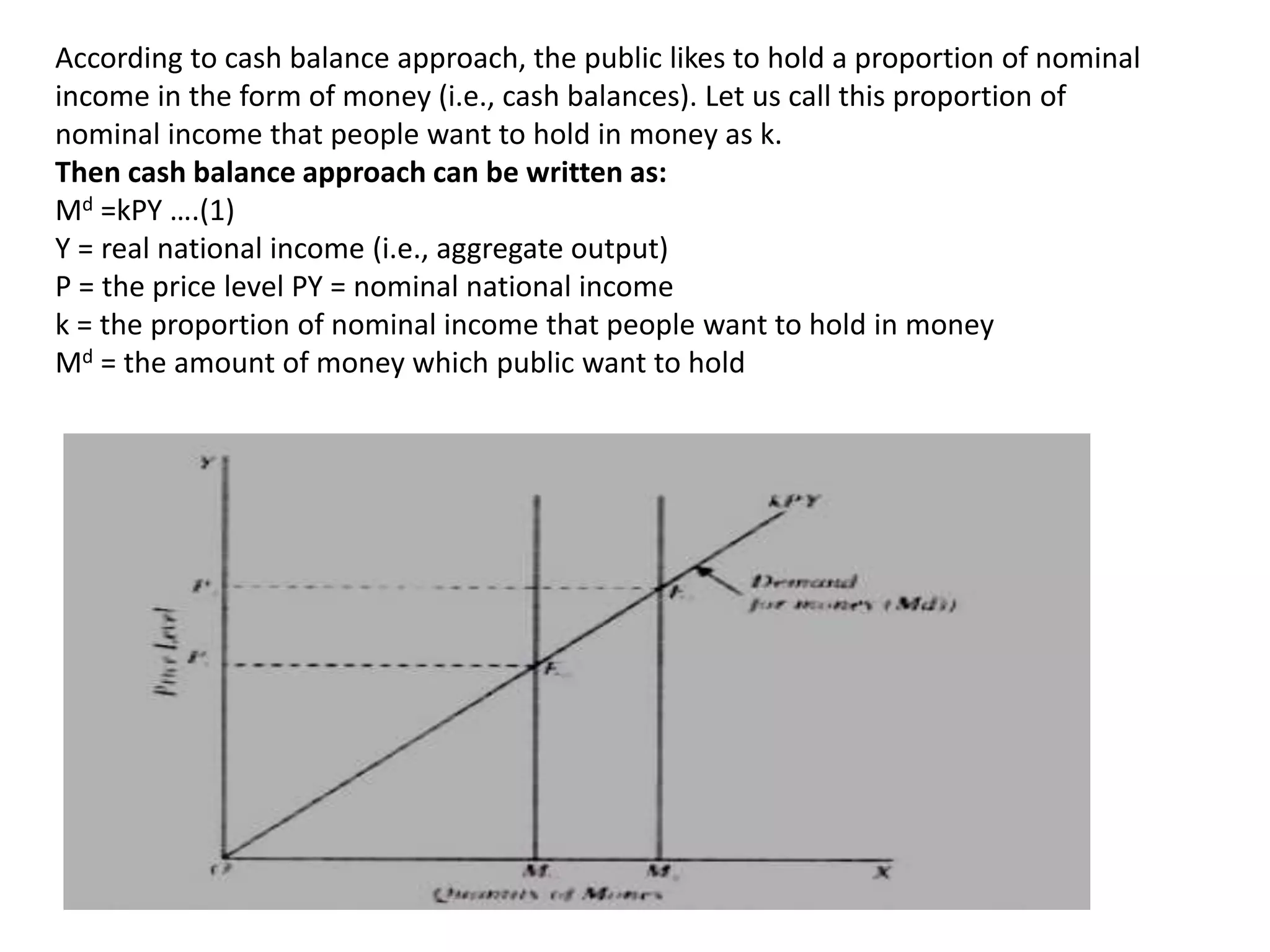 According to cash balance approach, the public likes to hold a proportion of nominal
income in the form of money (i.e., cash balances). Let us call this proportion of
nominal income that people want to hold in money as k.
Then cash balance approach can be written as:
Md =kPY ….(1)
Y = real national income (i.e., aggregate output)
P = the price level PY = nominal national income
k = the proportion of nominal income that people want to hold in money
Md = the amount of money which public want to hold
 