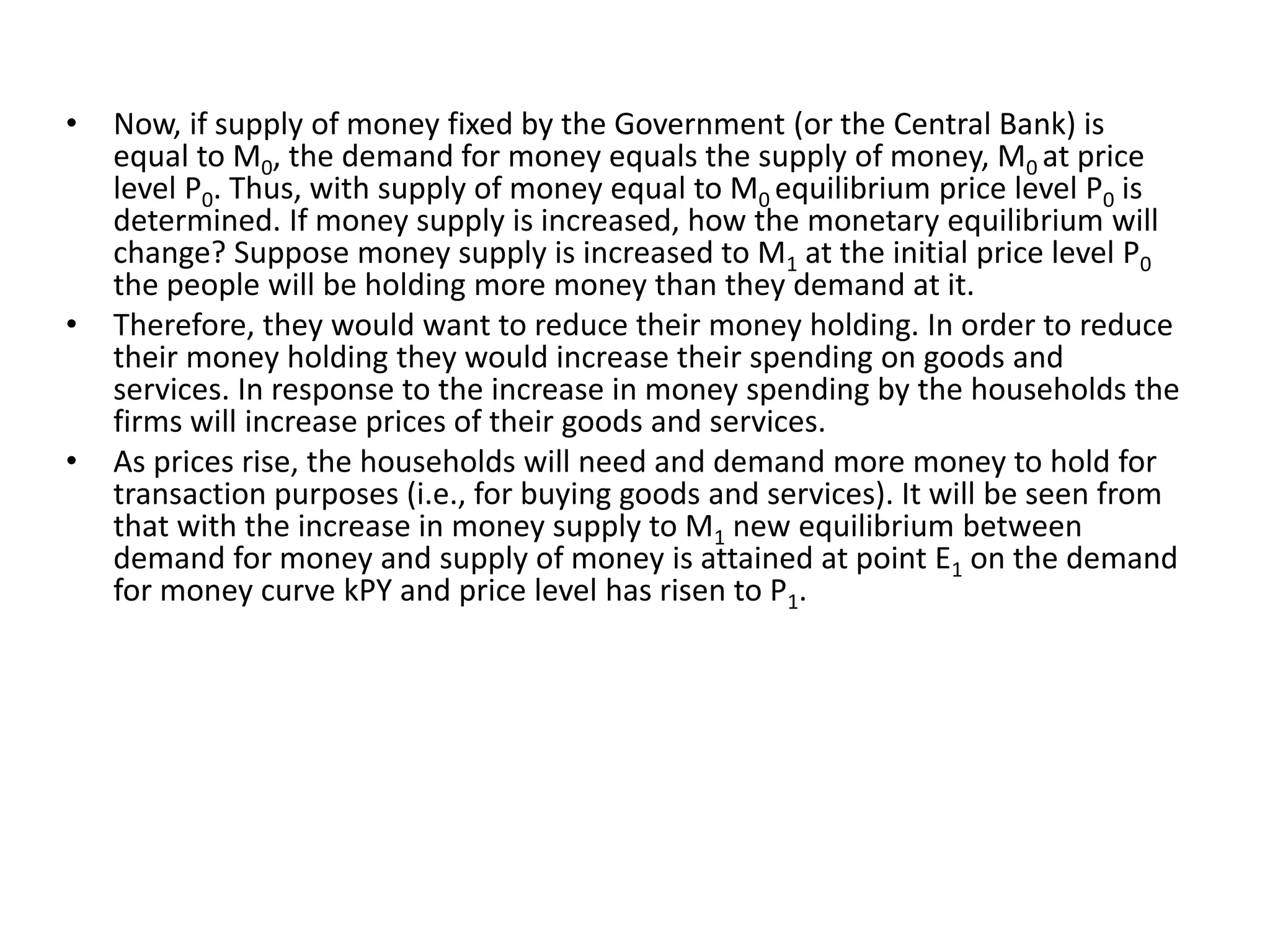 • Now, if supply of money fixed by the Government (or the Central Bank) is
equal to M0, the demand for money equals the supply of money, M0 at price
level P0. Thus, with supply of money equal to M0 equilibrium price level P0 is
determined. If money supply is increased, how the monetary equilibrium will
change? Suppose money supply is increased to M1 at the initial price level P0
the people will be holding more money than they demand at it.
• Therefore, they would want to reduce their money holding. In order to reduce
their money holding they would increase their spending on goods and
services. In response to the increase in money spending by the households the
firms will increase prices of their goods and services.
• As prices rise, the households will need and demand more money to hold for
transaction purposes (i.e., for buying goods and services). It will be seen from
that with the increase in money supply to M1 new equilibrium between
demand for money and supply of money is attained at point E1 on the demand
for money curve kPY and price level has risen to P1.
 