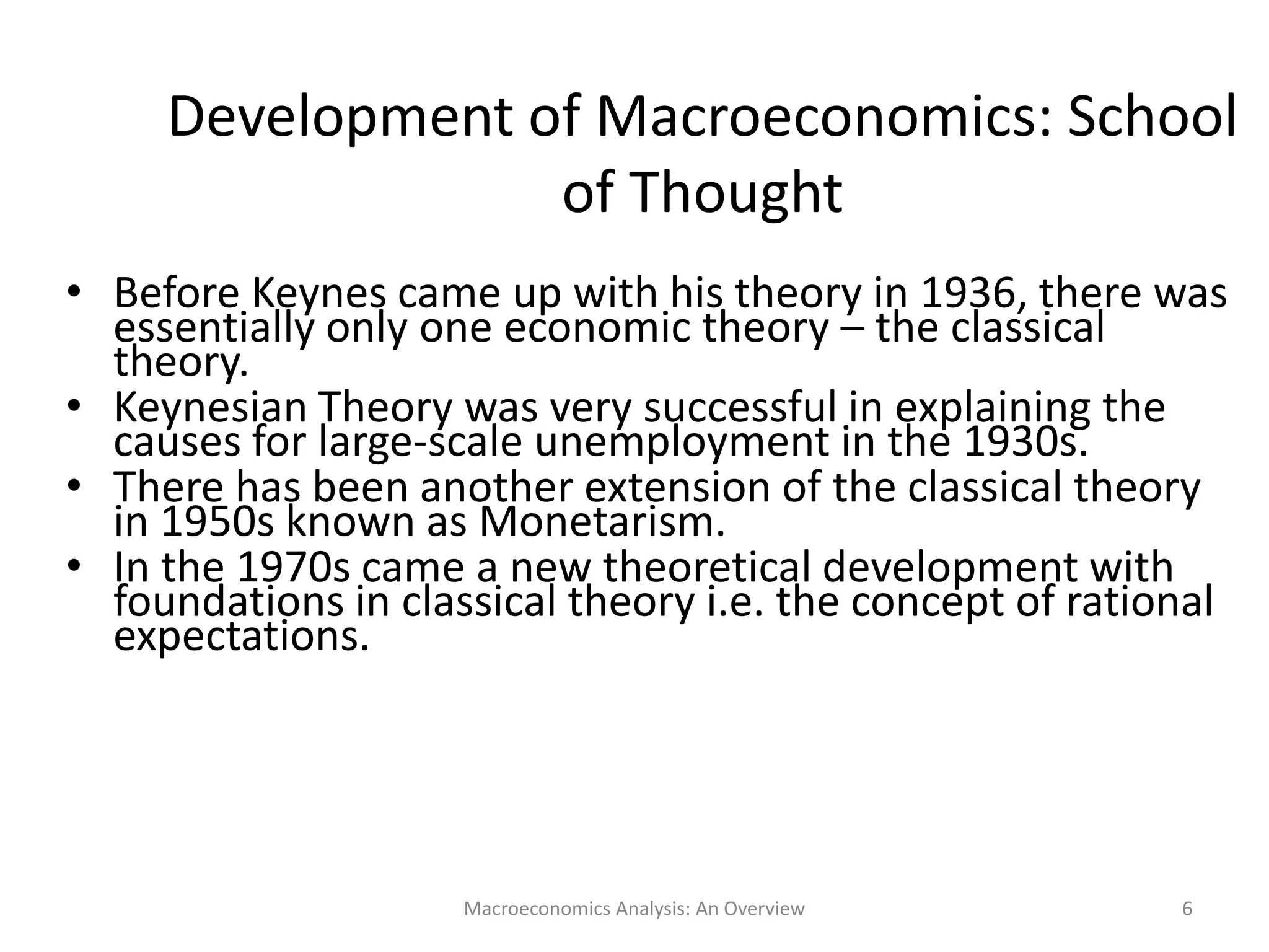Macroeconomics Analysis: An Overview 6
Development of Macroeconomics: School
of Thought
• Before Keynes came up with his theory in 1936, there was
essentially only one economic theory – the classical
theory.
• Keynesian Theory was very successful in explaining the
causes for large-scale unemployment in the 1930s.
• There has been another extension of the classical theory
in 1950s known as Monetarism.
• In the 1970s came a new theoretical development with
foundations in classical theory i.e. the concept of rational
expectations.
 