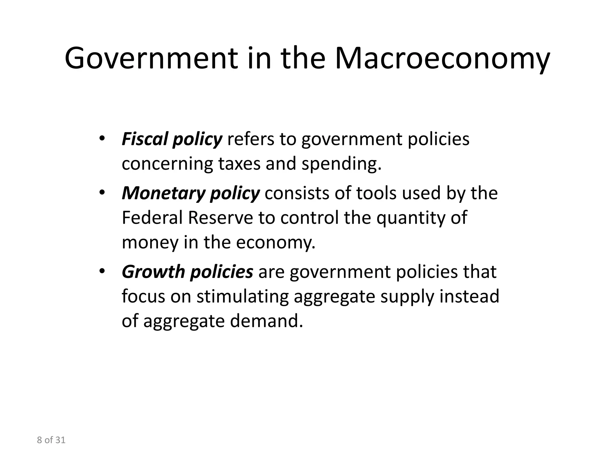 8 of 31
Government in the Macroeconomy
• Fiscal policy refers to government policies
concerning taxes and spending.
• Monetary policy consists of tools used by the
Federal Reserve to control the quantity of
money in the economy.
• Growth policies are government policies that
focus on stimulating aggregate supply instead
of aggregate demand.
 