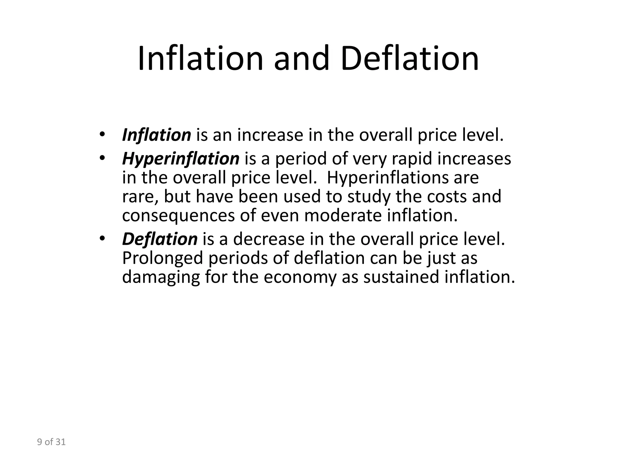 9 of 31
Inflation and Deflation
• Inflation is an increase in the overall price level.
• Hyperinflation is a period of very rapid increases
in the overall price level. Hyperinflations are
rare, but have been used to study the costs and
consequences of even moderate inflation.
• Deflation is a decrease in the overall price level.
Prolonged periods of deflation can be just as
damaging for the economy as sustained inflation.
 