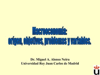 Macroeconomía:  orígen, objetivos, problemas y variables. Dr. Miguel A. Alonso Neira Universidad Rey Juan Carlos de Madrid 