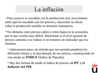 La inflación No obstante, unos precios suben y otros bajan en la economía, por lo que resulta muy difícil  determinar si el nivel general de precios aumenta o se reduce si no tenemos un indicador que los sintetice. Aplicaremos pues, un método que nos permita ponderar los diferentes bienes y el movimiento de sus precios, construyendo de este modo un  ÍNDICE  (Índice de Paasche). Hay dos formas de medir el índice de precios:  el  IPC  y el deflactor del  PIB . Para conocer lo sucedido con la producción real, necesitamos saber qué ha sucedido con los precios y descontar su efecto sobre la producción medida en términos monetarios.  