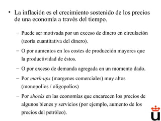 La inflación es el crecimiento sostenido de los precios de una economía a través del tiempo. Puede ser motivada por un exceso de dinero en circulación (teoría cuantitativa del dinero). O por aumentos en los costes de producción mayores que la productividad de éstos. O por exceso de demanda agregada en un momento dado. Por  mark-ups  (margenes comerciales) muy altos (monopolios / oligopolios) Por  shocks  en las economías que encarecen los precios de algunos bienes y servicios (por ejemplo, aumento de los precios del petróleo). 