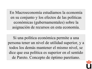 En Macroeconomía estudiamos la economía en su conjunto y los efectos de las políticas económicas (gubernamentales) sobre la asignación de recursos en esta economía. Si una política económica permite a una persona tener un nivel de utilidad superior, y a todos los demás mantener el mismo nivel, se dice que esa política es superior en el sentido de Pareto. Concepto de óptimo paretiano. 