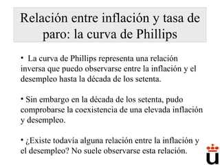 Relación entre inflación y tasa de paro: la curva de Phillips La curva de Phillips representa una relación inversa que puedo observarse entre la inflación y el desempleo hasta la década de los setenta. Sin embargo en la década de los setenta, pudo comprobarse la coexistencia de una elevada inflación y desempleo. ¿Existe todavía alguna relación entre la inflación y el desempleo? No suele observarse esta relación. 
