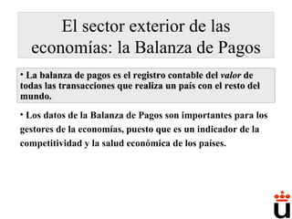 El sector exterior de las economías: la Balanza de Pagos La balanza de pagos es el registro contable del  valor  de todas las transacciones que realiza un país con el resto del mundo. Los datos de la Balanza de Pagos son importantes para los gestores de la economías, puesto que es un indicador de la competitividad y la salud económica de los países. 