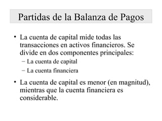 Partidas de la Balanza de Pagos La cuenta de capital mide todas las transacciones en activos financieros. Se divide en dos componentes principales: La cuenta de capital La cuenta financiera La cuenta de capital es menor (en magnitud), mientras que la cuenta financiera es considerable. 