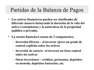 Partidas de la Balanza de Pagos Los activos financieros pueden ser clasificados de diferente manera incluyendo la duración de la vida del activo (vencimiento) y la naturaleza de la propiedad (pública o privada). La cuenta financiera consta de 3 componentes; Inversión Directa – el inversor ejerce un grado de control explícito sobre los activos Inversión de cartera –el inversor no tiene control sobre los activos Otras inversiones – créditos, préstamos, depósitos en moneda, depósitos bancarios, etc. 
