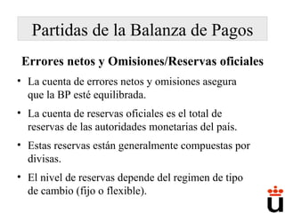 Errores netos y Omisiones/Reservas oficiales La cuenta de errores netos y omisiones asegura que la BP esté equilibrada. La cuenta de reservas oficiales es el total de reservas de las autoridades monetarias del país.  Estas reservas están generalmente compuestas por divisas. El nivel de reservas depende del regimen de tipo de cambio (fijo o flexible). Partidas de la Balanza de Pagos 