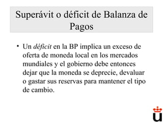Superávit o déficit de Balanza de Pagos Un  déficit  en la BP implica un exceso de oferta de moneda local en los mercados mundiales y el gobierno debe entonces dejar que la moneda se deprecie, devaluar o gastar sus reservas para mantener el tipo de cambio. 