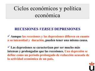 Ciclos económicos y política económica Aunque  las recesiones y las depresiones difieren en cuanto a su intensidad y  duración , pueden tener una misma causa.  Las depresiones se caracterizan por ser mucho más intensas y prolongadas que las recesiones.  Una depresión se define como un período prolongado de reducción acusada de la actividad económica de un país .  RECESIONES  VERSUS  DEPRESIONES 