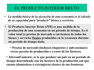 La medida básica de la ejecución de una economía es el cálculo de su capacidad para “producir” bienes y servicios.  El Producto Interior Bruto ( PIB ) es una medida de la producción de una economía en un périodo de tiempo. Es el valor total (a precios de mercado o corrientes) de todos los bienes y servicios  finales  producidos en la economía durante un período de tiempo dado. EL PRODUCTO INTERIOR BRUTO Alternativamente, es  lo que produce un país en un período de tiempo determinado con los factores de la producción con que cuenta (domésticos o extranjeros) dentro de sus fronteras . Precios de mercado (incluyen impuestos y subvenciones)  versus  precios de producción o a coste de los factores. 