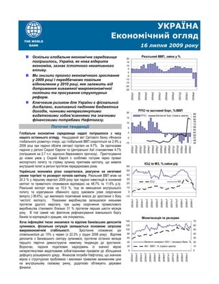 УКРАЇНА
                                                              Економічний огляд
   THE WORLD
     BANK                                                                                                 16 липня 2009 року

        Оскільки глобальне економічне середовище                                                            Реальний ВВП, зміна у %
                                                                          20
        погіршилось, Україна, як нова відкрита                            15
        економіка, зазнає істотного негативного                           10
                                                                           5
        впливу.
                                                                           0
        Ми знизили прогноз економічного зростання                         -5
        у 2009 році і передбачаємо повільне                              -10
                                                                         -15
        відновлення у 2010 році, яке залежить від                        -20
        дотримання виваженої макроекономічної                            -25
        політики та просування структурних




                                                                               2002q1

                                                                                                 2002q4

                                                                                                                   2003q3

                                                                                                                                      2004q2

                                                                                                                                                       2005q1

                                                                                                                                                                       2005q4

                                                                                                                                                                                         2006q3

                                                                                                                                                                                                             2007q2

                                                                                                                                                                                                                           2008q1

                                                                                                                                                                                                                                             2008q4
        реформ.
        Ключовим ризиком для України є фіскальний
        дисбаланс, викликаний падінням бюджетних
        доходів, чинними непереглянутими                                                          РПО та валовий борг, % ВВП
                                                                         20
                                                                                                                                                                                                                                                88
        видатковими зобов’язаннями та значними                           15
                                                                                                           РПО                                     Валов ий борг (прав а шкала)                                                                 84
        фінансовими потребами Нафтогазу.                                                                                                                                                                                                        80
                                                                                                                                                                                                                                                76
                                                                         10
                                                                                                                                                                                                                                                72
                      Поточні тенденції                                   5                                                                                                                                                                     68
                                                                                                                                                                                                                                                64
Глобальне економічне середовище надалі погіршилося з часу                 0                                                                                                                                                                     60
                                                                                                                                                                                                                                                56
нашого останнього огляду. Нещодавній звіт Світового банку «Фінанси        -5                                                                                                                                                                    52
                                                                                                                                                                                                                                                48
глобального розвитку» очікує, що глобальний ВВП скоротиться на 2.9% у    -10                                                                                                                                                                    44
2009 році при падінні обсягів світової торгівлі на 9.7%. За прогнозами
                                                                               2002q1
                                                                                        2002q3
                                                                                                    2003q1
                                                                                                               2003q3
                                                                                                                            2004q1
                                                                                                                                       2004q3
                                                                                                                                                  2005q1
                                                                                                                                                           2005q3
                                                                                                                                                                     2006q1
                                                                                                                                                                                2006q3
                                                                                                                                                                                           2007q1
                                                                                                                                                                                                     2007q3
                                                                                                                                                                                                                2008q1
                                                                                                                                                                                                                          2008q3
                                                                                                                                                                                                                                    2009q1
падіння у регіоні Східної Європи та Центральної Азії становитиме 4.7%
(погіршення на 2.7 п.п. відносно березневого прогнозу). Пристосування
до нових умов у Східній Європі є особливо гострим через провал
експортного попиту та стрімку зупинку припливів капіталу, що живили                                                ІСЦ та М3, % зміни р/р
внутрішній попит в регіоні протягом передкризових років.                 60

Українська економіка різко скоротилася, реагуючи на негативні            50
умови торгівлі та розворот потоків капіталу. Реальний ВВП впав на        40
20.3 % у першому кварталі 2009 року при падінні інвестицій в основний    30
                                                                                                                                 ІСЦ                                                                     М3
капітал та приватного споживання відповідно на 48.7% та 11.6% р./р.      20
Реальний експорт впав на 15,9 %, тоді як зменшення внутрішнього          10
попиту та корегування обмінного курсу зумовили різке скорочення            0
імпорту (-36.6%), що викликало позитивний внесок до зростання з боку     -10
’чистого’ експорту. Показники виробництва залишалися низькими
                                                                               2003m1
                                                                                         2003m7
                                                                                                          2004m1

                                                                                                                      2004m7
                                                                                                                                     2005m1

                                                                                                                                                  2005m7
                                                                                                                                                            2006m1

                                                                                                                                                                         2006m7
                                                                                                                                                                                       2007m1

                                                                                                                                                                                                    2007m7
                                                                                                                                                                                                                2008m1

                                                                                                                                                                                                                           2008m7
                                                                                                                                                                                                                                       2009m1




протягом другого кварталу, при цьому скорочення промислового
виробництва становило близько 31 % протягом перших шести місяців
року. В той самий час фактичне рефінансування зовнішнього боргу
банків та корпорацій є кращим, ніж очікувалось.                                                             Монетизація та резерви
                                                                         140                                                                                                                                                                    70
Хоча інфляційні тиски знизилися та відплив банківських депозитів
зупинився, фіскальна ситуація залишається основною загрозою              120                                                                                                                                                                    60

макроекономічній стабільності.             Зростання споживчих цін       100                                                                                                                                                                    50

сповільнилося до 15% у червні (з 22.3% у грудні 2008 року). Відплив       80                                                                                                                                                                    40

депозитів з банківського сектору зупинився, протягом останніх місяців     60                                                                                                                                                                    30

першого півріччя демонструючи невелику тенденцію до зростання.            40                                       Валютні резерв и НБУ / грошов а база, % 20

Водночас, падіння податкових надходжень із значної мірою                  20                                       M3 / ВВП, % (прав а шкала)                                                                                                   10

непереглянутими видатковими зобов’язаннями призвели до збільшення          0                                                                                                                                                                    0

дефіциту розширеного уряду. Фінансові потреби Нафтогазу, що значною
                                                                               2003m1
                                                                                        2003m7
                                                                                                     2004m1
                                                                                                                   2004m7
                                                                                                                               2005m1
                                                                                                                                              2005m7
                                                                                                                                                       2006m1
                                                                                                                                                                2006m7
                                                                                                                                                                              2007m1
                                                                                                                                                                                         2007m7
                                                                                                                                                                                                     2008m1
                                                                                                                                                                                                                 2008m7
                                                                                                                                                                                                                           2009m1




мірою є структурною проблемою і викликані тривалим заниженням ціни
на внутрішньому газовому ринку, додатково обтяжують державні
фінанси.
 
