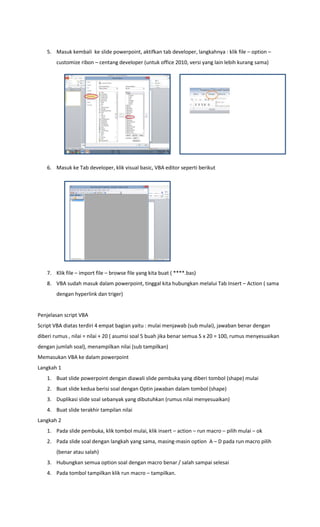 5. Masuk kembali ke slide powerpoint, aktifkan tab developer, langkahnya : klik file – option –
customize ribon – centang developer (untuk office 2010, versi yang lain lebih kurang sama)
6. Masuk ke Tab developer, klik visual basic, VBA editor seperti berikut
7. Klik file – import file – browse file yang kita buat ( ****.bas)
8. VBA sudah masuk dalam powerpoint, tinggal kita hubungkan melalui Tab Insert – Action ( sama
dengan hyperlink dan triger)
Penjelasan script VBA
Script VBA diatas terdiri 4 empat bagian yaitu : mulai menjawab (sub mulai), jawaban benar dengan
diberi rumus , nilai = nilai + 20 ( asumsi soal 5 buah jika benar semua 5 x 20 = 100, rumus menyesuaikan
dengan jumlah soal), menampilkan nilai (sub tampilkan)
Memasukan VBA ke dalam powerpoint
Langkah 1
1. Buat slide powerpoint dengan diawali slide pembuka yang diberi tombol (shape) mulai
2. Buat slide kedua berisi soal dengan Optin jawaban dalam tombol (shape)
3. Duplikasi slide soal sebanyak yang dibutuhkan (rumus nilai menyesuaikan)
4. Buat slide terakhir tampilan nilai
Langkah 2
1. Pada slide pembuka, klik tombol mulai, klik insert – action – run macro – pilih mulai – ok
2. Pada slide soal dengan langkah yang sama, masing-masin option A – D pada run macro pilih
(benar atau salah)
3. Hubungkan semua option soal dengan macro benar / salah sampai selesai
4. Pada tombol tampilkan klik run macro – tampilkan.
 