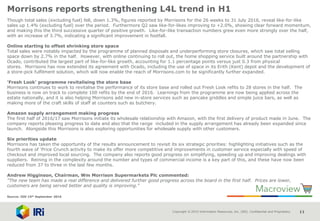 Copyright © 2015 Information Resources, Inc. (IRI). Confidential and Proprietary. 11
Morrisons reports strengthening L4L trend in H1
Though total sales (excluding fuel) fell, down 1.3%, figures reported by Morrisons for the 26 weeks to 31 July 2016, reveal like-for-like
sales up 1.4% (excluding fuel) over the period. Furthermore Q2 saw like-for-likes improving to +2.0%, showing clear forward momentum,
and making this the third successive quarter of positive growth. Like-for-like transaction numbers grew even more strongly over the half,
with an increase of 3.7%, indicating a significant improvement in footfall.
Online starting to offset shrinking store space
Total sales were notably impacted by the programme of planned disposals and underperforming store closures, which saw total selling
space down by 2.7% in the half. However, with online continuing to roll out, the home shopping service built around the partnership with
Ocado, contributed the largest part of like-for-like growth, accounting for 1.1 percentage points versus just 0.3 from physical
stores. Morrisons has now extended its agreement with Ocado, including the use of space in its Erith (Kent) depot and the development of
a store-pick fulfilment solution, which will now enable the reach of Morrisons.com to be significantly further expanded.
'Fresh Look' programme revitalising the store base
Morrisons continues to work to revitalise the performance of its store base and rolled out Fresh Look refits to 28 stores in the half. The
business is now on track to complete 100 refits by the end of 2016. Learnings from the programme are now being applied across the
estate nationally, and it is also helping Morrisons add new in-store services such as pancake griddles and simple juice bars, as well as
making more of the craft skills of staff at counters such as butchery.
Amazon supply arrangement making progress
The first half of 2016/17 saw Morrisons initiate its wholesale relationship with Amazon, with the first delivery of product made in June. The
company reports pleasing progress to date and also that the range included in the supply arrangement has already been expanded since
launch. Alongside this Morrisons is also exploring opportunities for wholesale supply with other customers.
Six priorities update
Morrisons has taken the opportunity of the results announcement to revisit its six strategic priorities: highlighting initiatives such as the
fourth wave of 'Price Crunch activity to make its offer more competitive and improvements in customer service especially with speed of
checkout and improved local sourcing. The company also reports good progress on simplifying, speeding up and improving dealings with
suppliers. Reining in the complexity around the number and types of commercial income is a key part of this, and these have now been
reduced from 37 to three in the last few months.
Andrew Higginson, Chairman, Wm Morrison Supermarkets Plc commented:
"The new team has made a real difference and delivered further good progress across the board in the first half. Prices are lower,
customers are being served better and quality is improving."
Source: IGD 15th September 2016
 