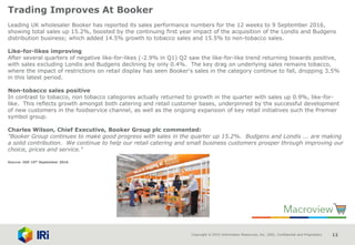 Copyright © 2015 Information Resources, Inc. (IRI). Confidential and Proprietary. 12
Trading Improves At Booker
Leading UK wholesaler Booker has reported its sales performance numbers for the 12 weeks to 9 September 2016,
showing total sales up 15.2%, boosted by the continuing first year impact of the acquisition of the Londis and Budgens
distribution business; which added 14.5% growth to tobacco sales and 15.5% to non-tobacco sales.
Like-for-likes improving
After several quarters of negative like-for-likes (-2.9% in Q1) Q2 saw the like-for-like trend returning towards positive,
with sales excluding Londis and Budgens declining by only 0.4%. The key drag on underlying sales remains tobacco,
where the impact of restrictions on retail display has seen Booker's sales in the category continue to fall, dropping 3.5%
in this latest period.
Non-tobacco sales positive
In contrast to tobacco, non tobacco categories actually returned to growth in the quarter with sales up 0.9%, like-for-
like. This reflects growth amongst both catering and retail customer bases, underpinned by the successful development
of new customers in the foodservice channel, as well as the ongoing expansion of key retail initiatives such the Premier
symbol group.
Charles Wilson, Chief Executive, Booker Group plc commented:
"Booker Group continues to make good progress with sales in the quarter up 15.2%. Budgens and Londis ... are making
a solid contribution. We continue to help our retail catering and small business customers prosper through improving our
choice, prices and service."
Source: IGD 15th September 2016
 